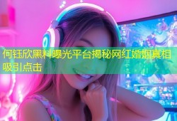 何钰欣黑料曝光平台揭秘网红婚姻真相吸引点击