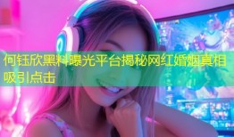 何钰欣黑料曝光平台揭秘网红婚姻真相吸引点击
