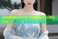 吴施蒙黑料不打烊 热辣揭秘平台精彩纷呈