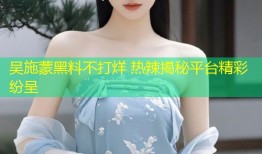 吴施蒙黑料不打烊 热辣揭秘平台精彩纷呈