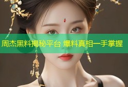 周杰黑料揭秘平台 爆料真相一手掌握