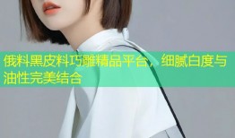 俄料黑皮料巧雕精品平台，细腻白度与油性完美结合