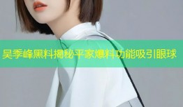 吴季峰黑料揭秘平家爆料功能吸引眼球