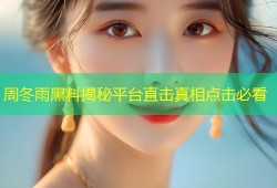 周冬雨黑料揭秘平台直击真相点击必看