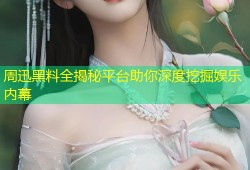 周迅黑料全揭秘平台助你深度挖掘娱乐内幕