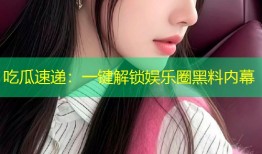吃瓜速递：一键解锁娱乐圈黑料内幕