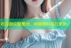 吃瓜群众聚集地，明星黑料每日更新.