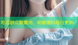 吃瓜群众聚集地，明星黑料每日更新.