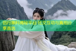 侣行黑料揭秘平台 社交互动与真相分享首选