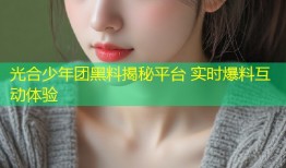 光合少年团黑料揭秘平台 实时爆料互动体验