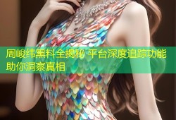 周峻纬黑料全揭秘 平台深度追踪功能助你洞察真相