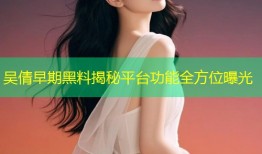 吴倩早期黑料揭秘平台功能全方位曝光