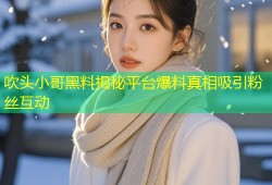 吹头小哥黑料揭秘平台爆料真相吸引粉丝互动
