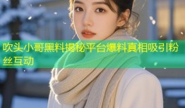 吹头小哥黑料揭秘平台爆料真相吸引粉丝互动