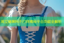周立姗黑料不打烊揭秘平台功能全解析