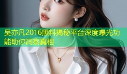 吴亦凡2016黑料揭秘平台深度曝光功能助你洞察真相