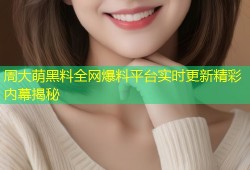 周大萌黑料全网爆料平台实时更新精彩内幕揭秘