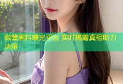 做筐黑料曝光平台 实时揭露真相助力决策
