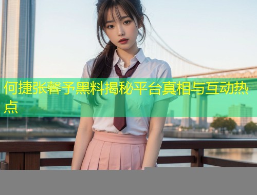 何捷张馨予黑料揭秘平台真相与互动热点