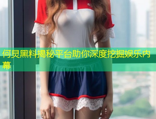 何炅黑料揭秘平台助你深度挖掘娱乐内幕