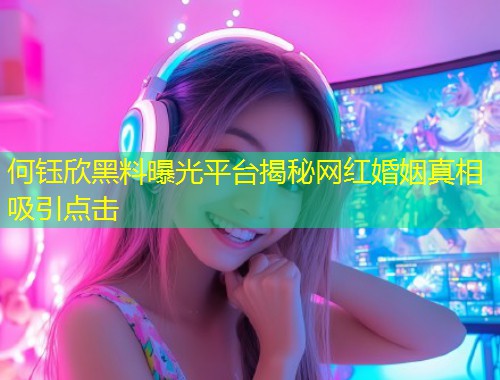 何钰欣黑料曝光平台揭秘网红婚姻真相吸引点击