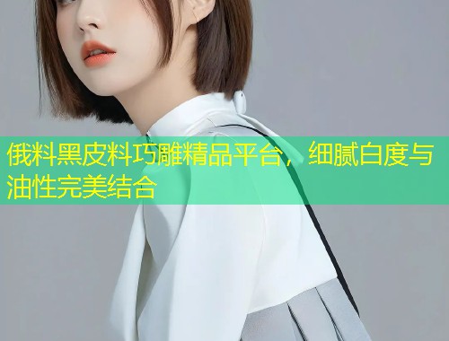 俄料黑皮料巧雕精品平台，细腻白度与油性完美结合