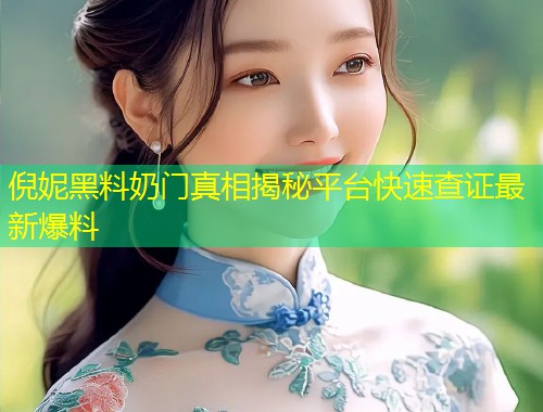 倪妮黑料奶门真相揭秘平台快速查证最新爆料