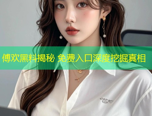 傅欢黑料揭秘 免费入口深度挖掘真相