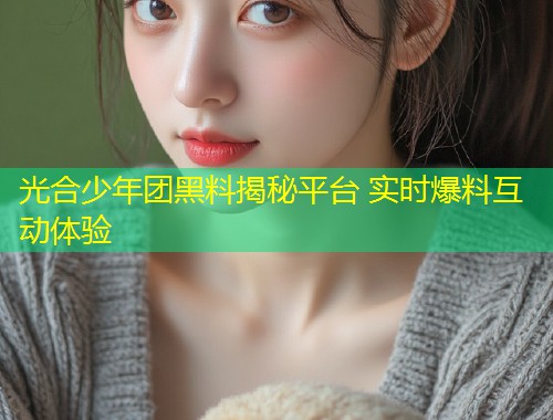 光合少年团黑料揭秘平台 实时爆料互动体验