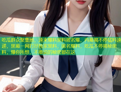 吃瓜群众聚集地，速来爆料黑料匿名爆，内幕揭不停猛料速递，黑幕一网打尽独家黑料，匿名爆料，吃瓜不停揭秘黑料，爆你所想，不敢说的秘密都在这