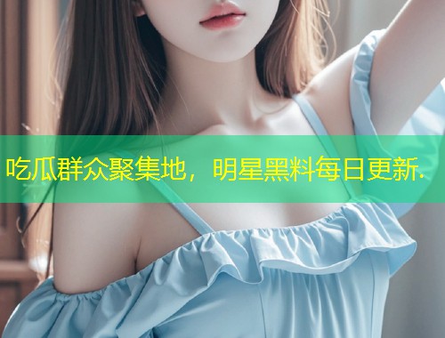 吃瓜群众聚集地，明星黑料每日更新.