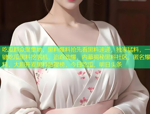 吃瓜群众聚集地，黑料爆料抢先看黑料速递，独家猛料，一键吃瓜黑料挖掘机，追踪劲爆，内幕揭秘黑料社区，匿名爆料，大胆开麦黑料热搜榜，今日吃瓜，明日头条