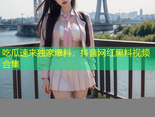 吃瓜速来独家爆料，抖音网红黑料视频合集
