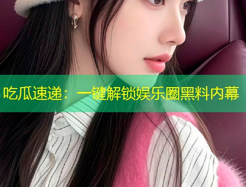吃瓜速递：一键解锁娱乐圈黑料内幕
