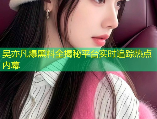 吴亦凡爆黑料全揭秘平台实时追踪热点内幕