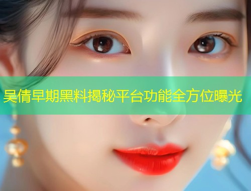 吴倩早期黑料揭秘平台功能全方位曝光