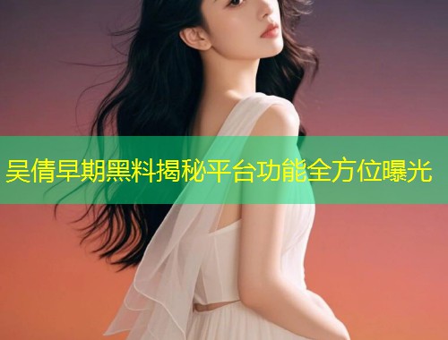吴倩早期黑料揭秘平台功能全方位曝光