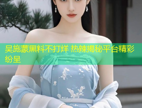 吴施蒙黑料不打烊 热辣揭秘平台精彩纷呈