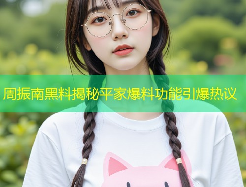 周振南黑料揭秘平家爆料功能引爆热议