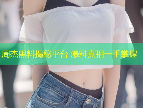 周杰黑料揭秘平台 爆料真相一手掌握