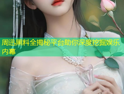 周迅黑料全揭秘平台助你深度挖掘娱乐内幕