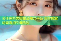 去年黑料男明星全曝光平台 实时揭露明星真相引爆热议