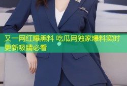 又一网红曝黑料 吃瓜网独家爆料实时更新吸睛必看