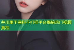 井川里予黑料不打样平台揭秘热门视频真相