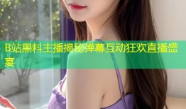B站黑料主播揭秘弹幕互动狂欢直播盛宴