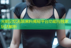 光明记忆无限黑料揭秘平台功能与独家玩法解析