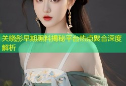 关晓彤早期黑料揭秘平台热点聚合深度解析