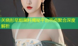 关晓彤早期黑料揭秘平台热点聚合深度解析