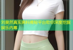 刘昊然真实黑料揭秘平台助你深度挖掘娱乐内幕