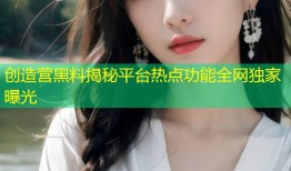 创造营黑料揭秘平台热点功能全网独家曝光